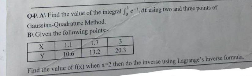 Q4\A\ Find the value of the integral fet. dt using two and three points of
Gaussian-Quadrature Method.
B\ Given the following points:-
X
Y
1.1
1.7
3
10.6
13.2
20.3
Find the value of f(x) when x-2 then do the inverse using Lagrange's Inverse formula.
