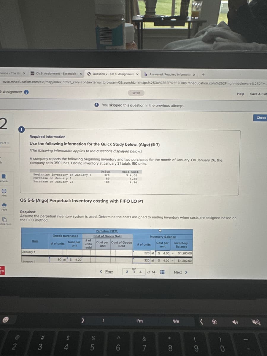 rience - The Un x DIL Ch 5: Assignment - Essentials x
Question 2-Ch 5: Assignment X b Answered: Required informatic x +
X
ezto.mheducation.com/ext/map/index.html?_con=con&external_browser=0&launchUrl=https%253A%252F%252Flms.mheducation.com%252Fmghmiddleware %252Fm...
5: Assignment
2
1 of 3
ts
■
eBook
Hint
F
Print
n
eferences
aw
11
0
72
2
Required information
Use the following information for the Quick Study below. (Algo) (5-7)
[The following information applies to the questions displayed below.]
Beginning inventory on January 1
Purchase on January 9
Purchase on January 25
A company reports the following beginning inventory and two purchases for the month of January. On January 26, the
company sells 350 units. Ending inventory at January 31 totals 150 units.
Date
January 1
QS 5-5 (Algo) Perpetual: Inventory costing with FIFO LO P1
January 9
Required:
Assume the perpetual inventory system is used. Determine the costs assigned to ending inventory when costs are assigned based on
the FIFO method.
#
3
Goods purchased
Cost per
unit
# of units
80 at
$ 4.20
$
4
You skipped this question in the previous attempt.
# of
units
sold
>
Units
320
80
100
%
5
Perpetual FIFO:
Cost of Goods Sold
Saved
Cost per Cost of Goods
Sold
unit
< Prev
Unit Cost
$ 4.00
4.20
4.34
^
6
2
S
3
# of units
4
+
Inventory Balance
Cost per
unit
Inventory
Balance
320 at $4.00 $1,280.00
320 at
$ 4.00 $1,280.00
I'm
of 14
&
7
=
=
*0
Next >
We
8
(
9
( *
:)
0
Help
Save & Exit
Check