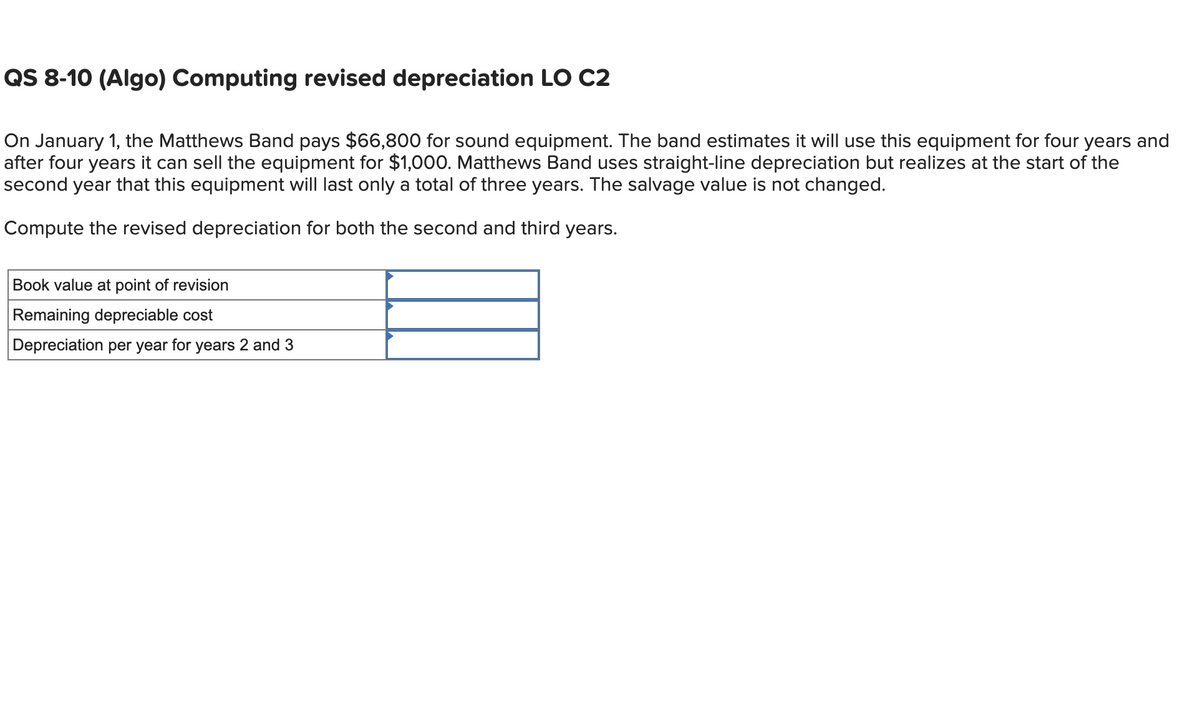 QS 8-10 (Algo) Computing revised depreciation LO C2
On January 1, the Matthews Band pays $66,800 for sound equipment. The band estimates it will use this equipment for four years and
after four years it can sell the equipment for $1,000. Matthews Band uses straight-line depreciation but realizes at the start of the
second year that this equipment will last only a total of three years. The salvage value is not changed.
Compute the revised depreciation for both the second and third years.
Book value at point of revision
Remaining depreciable cost
Depreciation per year for years 2 and 3