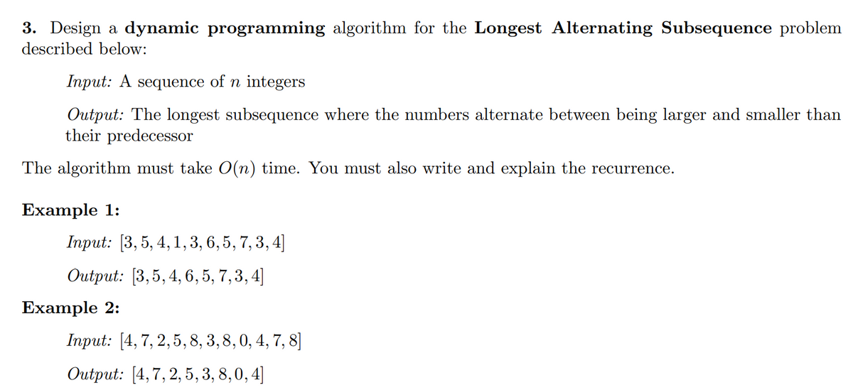 3. Design a dynamic programming algorithm for the Longest Alternating Subsequence problem
described below:
Input: A sequence of n integers
Output: The longest subsequence where the numbers alternate between being larger and smaller than
their predecessor
The algorithm must take O(n) time. You must also write and explain the recurrence.
Example 1:
Input: [3, 5, 4, 1, 3, 6, 5, 7, 3, 4]
Output: [3,5, 4, 6, 5, 7, 3, 4]
Example 2:
Input: [4, 7, 2,5,8, 3, 8, 0, 4, 7, 8]
Output: [4,7, 2, 5, 3, 8,0, 4]