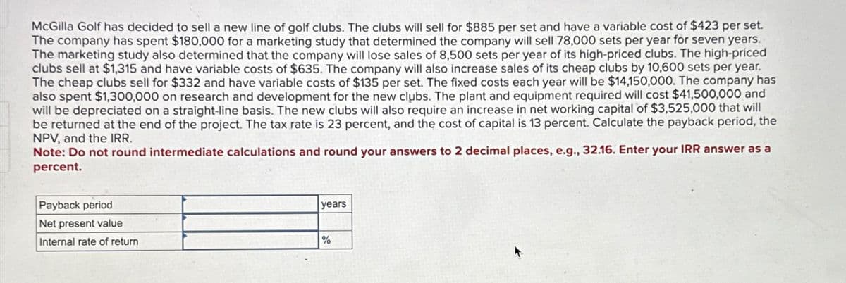 McGilla Golf has decided to sell a new line of golf clubs. The clubs will sell for $885 per set and have a variable cost of $423 per set.
The company has spent $180,000 for a marketing study that determined the company will sell 78,000 sets per year for seven years.
The marketing study also determined that the company will lose sales of 8,500 sets per year of its high-priced clubs. The high-priced
clubs sell at $1,315 and have variable costs of $635. The company will also increase sales of its cheap clubs by 10,600 sets per year.
The cheap clubs sell for $332 and have variable costs of $135 per set. The fixed costs each year will be $14,150,000. The company has
also spent $1,300,000 on research and development for the new clubs. The plant and equipment required will cost $41,500,000 and
will be depreciated on a straight-line basis. The new clubs will also require an increase in net working capital of $3,525,000 that will
be returned at the end of the project. The tax rate is 23 percent, and the cost of capital is 13 percent. Calculate the payback period, the
NPV, and the IRR.
Note: Do not round intermediate calculations and round your answers to 2 decimal places, e.g., 32.16. Enter your IRR answer as a
percent.
Payback period
Net present value
Internal rate of return
years
%