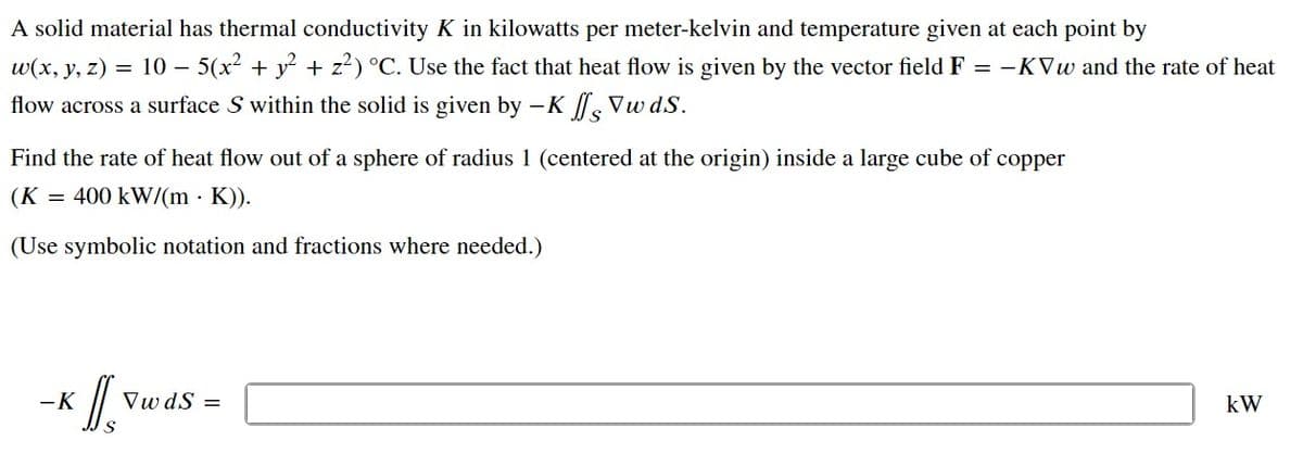 A solid material has thermal conductivity K in kilowatts per meter-kelvin and temperature given at each point by
w(x, y, z) = 10 − 5(x² + y² + z²) °C. Use the fact that heat flow is given by the vector field F = -KVw and the rate of heat
flow across a surface S within the solid is given by -K fs Vwds.
Find the rate of heat flow out of a sphere of radius 1 (centered at the origin) inside a large cube of copper
(K = 400 kW/(m K)).
(Use symbolic notation and fractions where needed.)
-K
VwdS =
kW