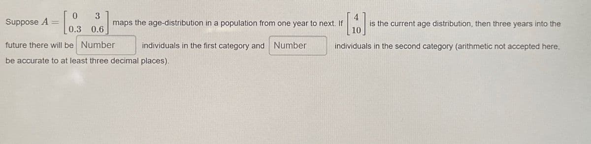 Suppose A =
0.3 0.6
future there will be Number
[0.3
3
4
maps the age-distribution in a population from one year to next. If
is the current age distribution, then three years into the
individuals in the first category and Number
10
individuals in the second category (arithmetic not accepted here,
be accurate to at least three decimal places).