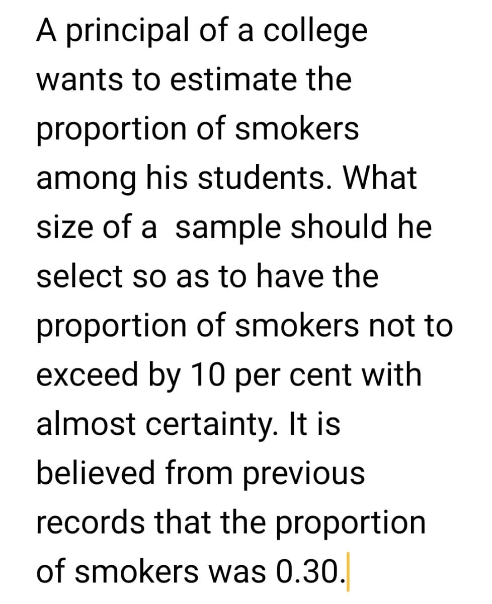 A principal of a college
wants to estimate the
proportion of smokers
among his students. What
size of a sample should he
select so as to have the
proportion of smokers not to
exceed by 10 per cent with
almost certainty. It is
believed from previous
records that the proportion
of smokers was 0.30.
