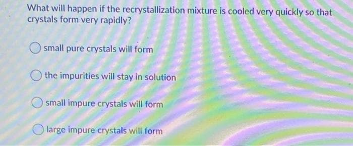 What will happen if the recrystallization mixture is cooled very quickly so that
crystals form very rapidly?
small pure crystals will form
the impurities will stay in solution
small impure crystals will form
O large impure crystals will form
