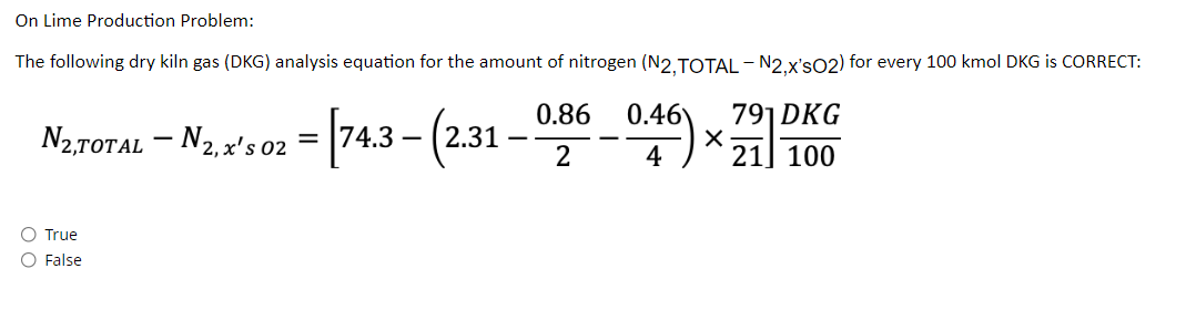 On Lime Production Problem:
The following dry kiln gas (DKG) analysis equation for the amount of nitrogen (N2, TOTAL-N2,x'sO2) for every 100 kmol DKG is CORRECT:
791 DKG
N₂.TOTAL - N₁, x's 02 = [74.3 - (2.31-0.86 0.46)
X
21] 100
O
True
O False