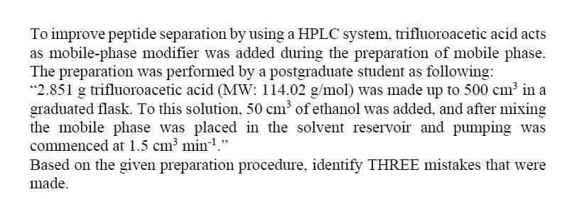 To improve peptide separation by using a HPLC system, trifluoroacetic acid acts
as mobile-phase modifier was added during the preparation of mobile phase.
The preparation was performed by a postgraduate student as following:
"2.851 g trifluoroacetic acid (MW: 114.02 g/mol) was made up to 500 cm³ in a
graduated flask. To this solution, 50 cm³ of ethanol was added, and after mixing
the mobile phase was placed in the solvent reservoir and pumping was
commenced at 1.5 cm min-1."
Based on the given preparation procedure, identify THREE mistakes that were
made.
