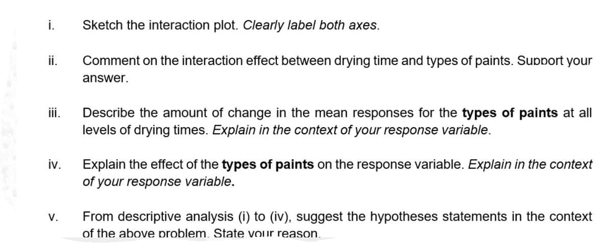 i.
ii.
iii.
iv.
V.
Sketch the interaction plot. Clearly label both axes.
Comment on the interaction effect between drying time and types of paints. Support your
answer.
Describe the amount of change in the mean responses for the types of paints at all
levels of drying times. Explain in the context of your response variable.
Explain the effect of the types of paints on the response variable. Explain in the context
of your response variable.
From descriptive analysis (i) to (iv), suggest the hypotheses statements in the context
of the above problem. State your reason.