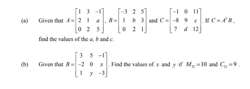 1 3 -1
-1 0 11]
|-3 2 5
b 3 and C=-8 9
Given that A=2 1
0 2 5
(а)
B = 1
. If C = A" B ,
a
2 1
7
d 12
find the values of the a, b and c.
3 5 -1]
Given that B=-2 0
1 у -3
(b)
Find the values of x and y if M, =10 and C, =9.
%3D
