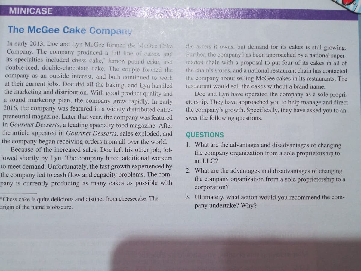 MINICASE
The McGee Cake Company
In early 2013, Doc and Lyn McGee formed the MaBee Ceke
Company. The company produced a full line of cakes, and
its specialties included chess cake, lemon pound cake, and
double-iced, double-chocolate cake. The couple formed the
company as an outside interest, and both continued to work
at their current jobs. Doc did all the baking, and Lyn handled
the marketing and distribution. With good product quality and
a sound marketing plan, the company grew rapidly. In early
2016, the company was featured in a widely distributed entre-
the assets it owns, but demand for its cakes is still growing.
Further, the company has been approached by a national super-
market chain with a proposal to put four of its cakes in all of
the chain's stores, and a national restaurant chain has contacted
the company about selling McGee cakes in its restaurants. The
restaurant would sell the cakes without a brand name.
Doc and Lyn have operated the company as a sole propri-
etorship. They have approached you to help manage and direct
the company's growth. Specifically, they have asked you to an-
swer the following questions.
preneurial magazine. Later that year, the company was featured
in Gourmet Desserts, a leading specialty food magazine. After
the article appeared in Gourmet Desserts, sales exploded, and
the company began receiving orders from all over the world.
Because of the increased sales, Doc left his other job, fol-
lowed shortly by Lyn. The company hired additional workers
to meet demand. Unfortunately, the fast growth experienced by
the company led to cash flow and capacity problems. The com-
pany is currently producing as many cakes as possible with
QUESTIONS
1. What are the advantages and disadvantages of changing
the company organization from a sole proprietorship to
an LLC?
2. What are the advantages and disadvantages of changing
the company organization from a sole proprietorship to a
corporation?
3. Ultimately, what action would you recommend the com-
pany undertake? Why?
*Chess cake is quite delicious and distinct from cheesecake. The
origin of the name is obscure.
