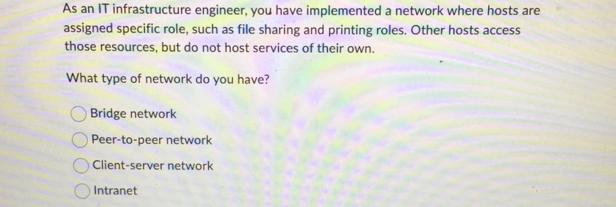 As an IT infrastructure engineer, you have implemented a network where hosts are
assigned specific role, such as file sharing and printing roles. Other hosts access
those resources, but do not host services of their own.
What type of network do you have?
Bridge network
Peer-to-peer network
Client-server network
Intranet