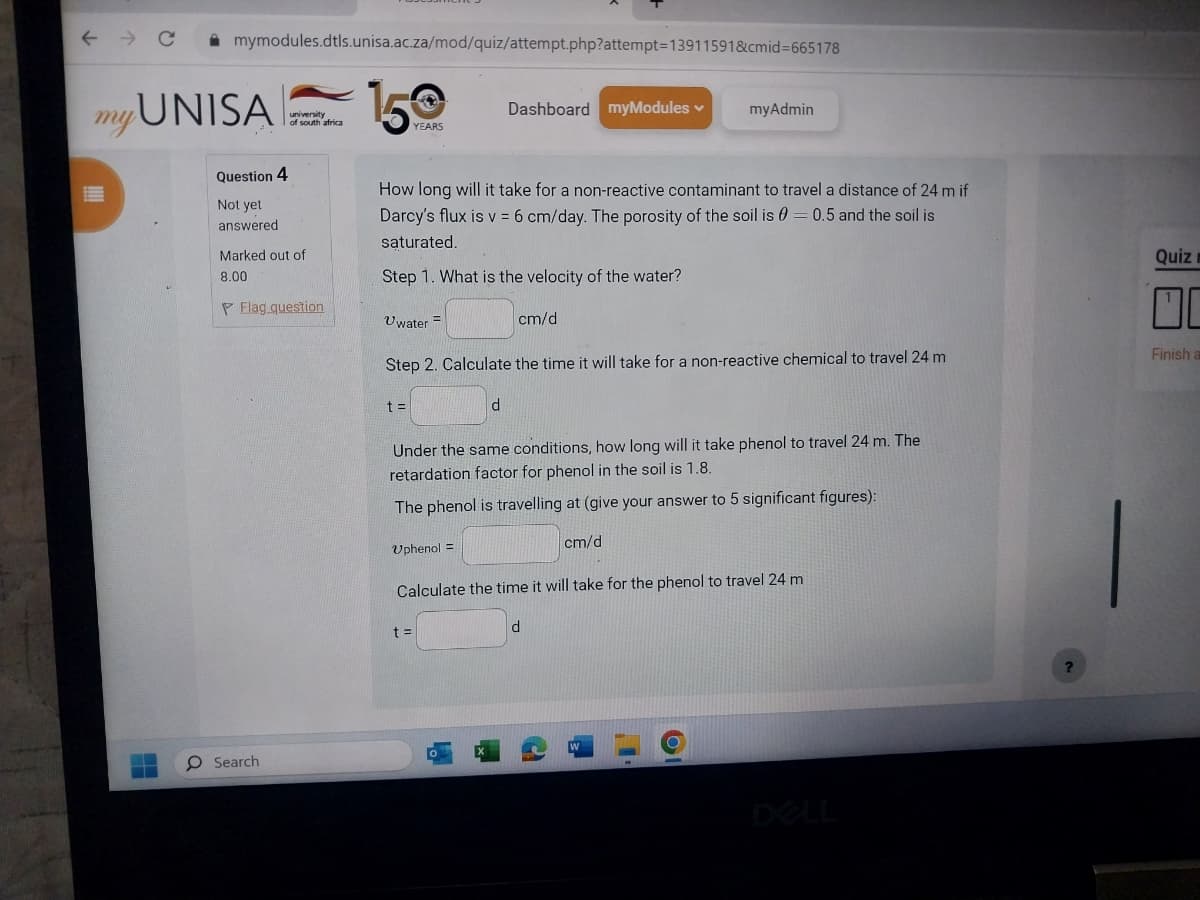 с
H
mymodules.dtls.unisa.ac.za/mod/quiz/attempt.php?attempt=13911591&cmid=665178
my UNISA
Question 4
Not yet
answered
university
of south africa
Marked out of
8.00
PFlag question
O Search
150
YEARS
Uwater
How long will it take for a non-reactive contaminant to travel a distance of 24 m if
Darcy's flux is v = 6 cm/day. The porosity of the soil is = 0.5 and the soil is
saturated.
Step 1. What is the velocity of the water?
t =
=
Dashboard myModules ✓
Step 2. Calculate the time it will take for a non-reactive chemical to travel 24 m
Uphenol =
d
t =
cm/d
myAdmin
Under the same conditions, how long will it take phenol to travel 24 m. The
retardation factor for phenol in the soil is 1.8.
The phenol is travelling at (give your answer to 5 significant figures):
cm/d
Calculate the time it will take for the phenol to travel 24 m
d
?
Quiz
Finish a