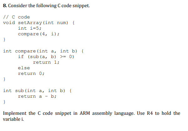 8. Consider the following C code snippet.
// c code
void setArray(int num) {
int i=5;
compare (4, i);
int compare (int a, int b) {
if (sub (a, b) >= 0)
return 1;
else
return 0;
int sub (int a, int b) {
return a - b;
Implement the C code snippet in ARM assembly language. Use R4 to hold the
variable i.

