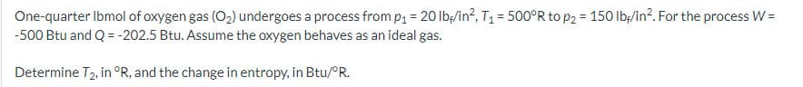 One-quarter Ibmol of oxygen gas (O₂) undergoes a process from p₁ = 20 lbf/in², T₁ = 500°R to p₂ = 150 lb/in². For the process W =
-500 Btu and Q = -202.5 Btu. Assume the oxygen behaves as an ideal gas.
Determine T2, in °R, and the change in entropy, in Btu/°R.
