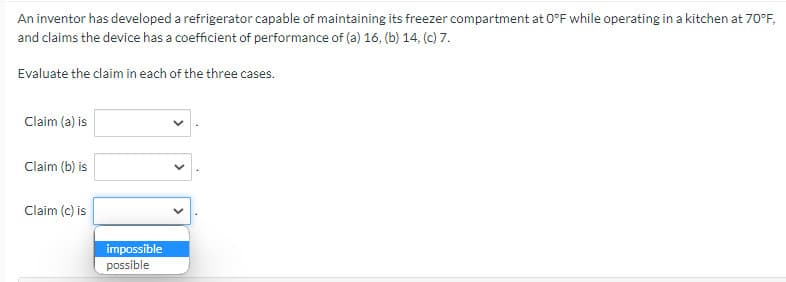 An inventor has developed a refrigerator capable of maintaining its freezer compartment at O°F while operating in a kitchen at 70°F,
and claims the device has a coefficient of performance of (a) 16. (b) 14, (c) 7.
Evaluate the claim in each of the three cases.
Claim (a) is
Claim (b) is
Claim (c) is
impossible
possible
<