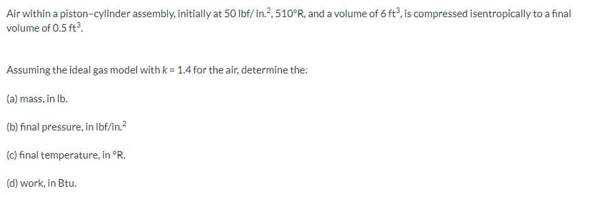 Air within a piston-cylinder assembly, initially at 50 lbf/in.2, 510°R, and a volume of 6 ft3, is compressed isentropically to a final
volume of 0.5 ft³.
Assuming the ideal gas model with k = 1.4 for the air, determine the:
(a) mass, in lb.
(b) final pressure, in lbf/in.²
(c) final temperature, in °R.
(d) work, in Btu.