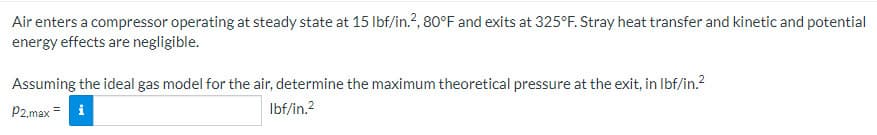 Air enters a compressor operating at steady state at 15 lbf/in.², 80°F and exits at 325°F. Stray heat transfer and kinetic and potential
energy effects are negligible.
Assuming the ideal gas model for the air, determine the maximum theoretical pressure at the exit, in lbf/in.²
lbf/in.²
P2.max = i