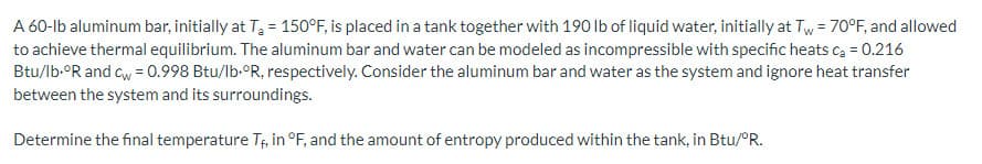 A 60-lb aluminum bar, initially at T₂ = 150°F, is placed in a tank together with 190 lb of liquid water, initially at Tw= 70°F, and allowed
to achieve thermal equilibrium. The aluminum bar and water can be modeled as incompressible with specific heats c₂ = 0.216
Btu/lb.ºR and cw = 0.998 Btu/lb.°R, respectively. Consider the aluminum bar and water as the system and ignore heat transfer
between the system and its surroundings.
Determine the final temperature Tf, in °F, and the amount of entropy produced within the tank, in Btu/°R.