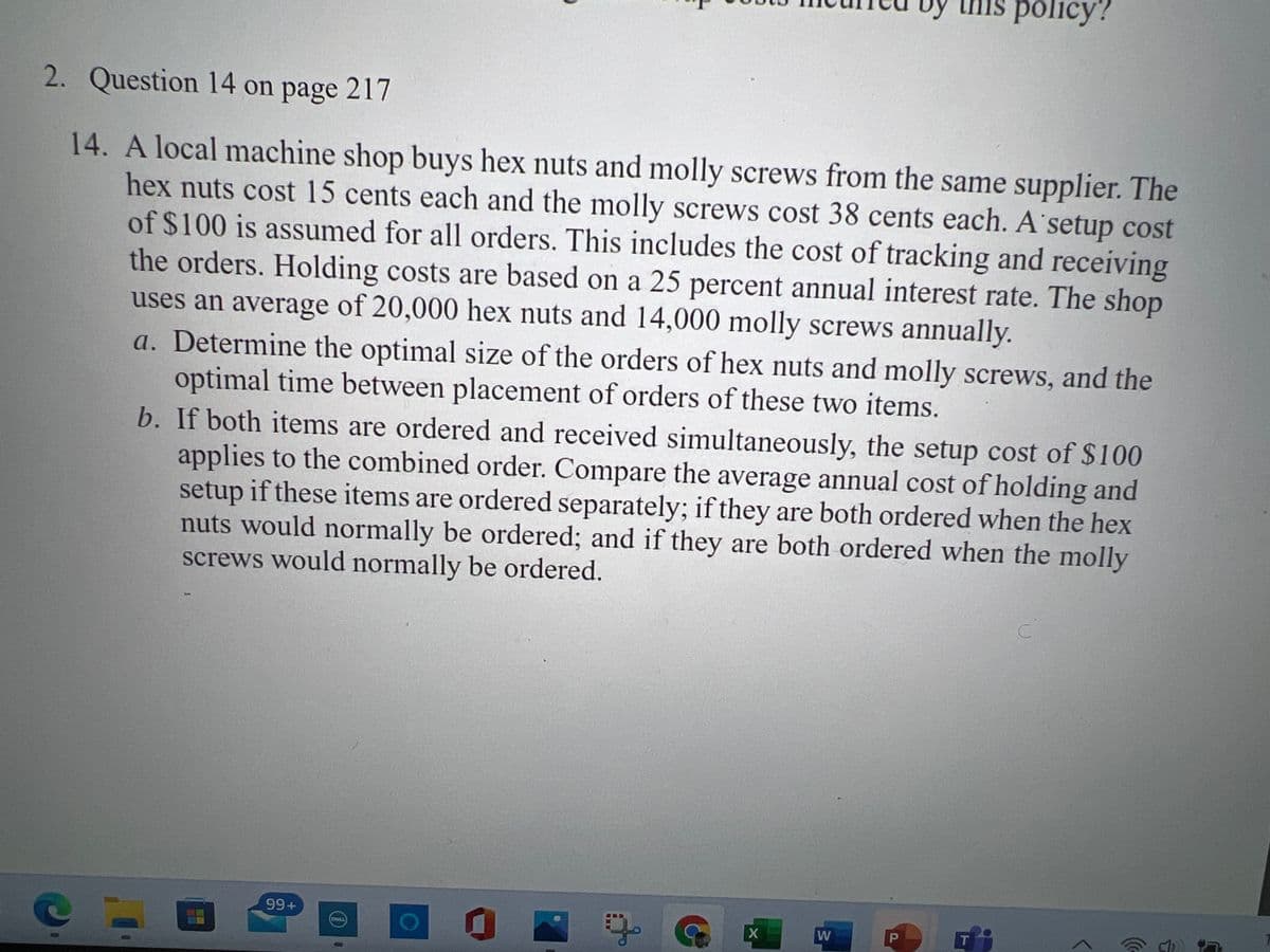 uỹ this policy?
2. Question 14 on page 217
14. A local machine shop buys hex nuts and molly screws from the same supplier. The
hex nuts cost 15 cents each and the molly screws cost 38 cents each. A setup cost
of $100 is assumed for all orders. This includes the cost of tracking and receiving
the orders. Holding costs are based on a 25 percent annual interest rate. The shop
uses an average of 20,000 hex nuts and 14,000 molly screws annually.
a. Determine the optimal size of the orders of hex nuts and molly screws, and the
optimal time between placement of orders of these two items.
b. If both items are ordered and received simultaneously, the setup cost of $100
applies to the combined order. Compare the average annual cost of holding and
setup if these items are ordered separately; if they are both ordered when the hex
nuts would normally be ordered; and if they are both ordered when the molly
screws would normally be ordered.
99+
W
T
DOLL
