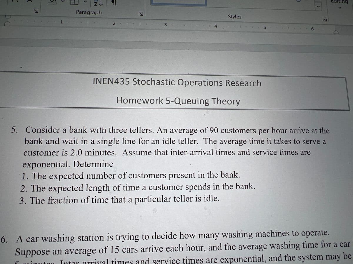 K
DA
2↓
Paragraph
1
C
|>
Styles
2
3
1
4
5
6
INEN435 Stochastic Operations Research
Homework 5-Queuing Theory
5. Consider a bank with three tellers. An average of 90 customers per hour arrive at the
bank and wait in a single line for an idle teller. The average time it takes to serve a
customer is 2.0 minutes. Assume that inter-arrival times and service times are
exponential. Determine
1. The expected number of customers present in the bank.
2. The expected length of time a customer spends in the bank.
3. The fraction of time that a particular teller is idle.
6. A car washing station is trying to decide how many washing machines to operate.
Suppose an average of 15 cars arrive each hour, and the average washing time for a car
uton Inter arrival times and service times are exponential, and the system may be
EG diting