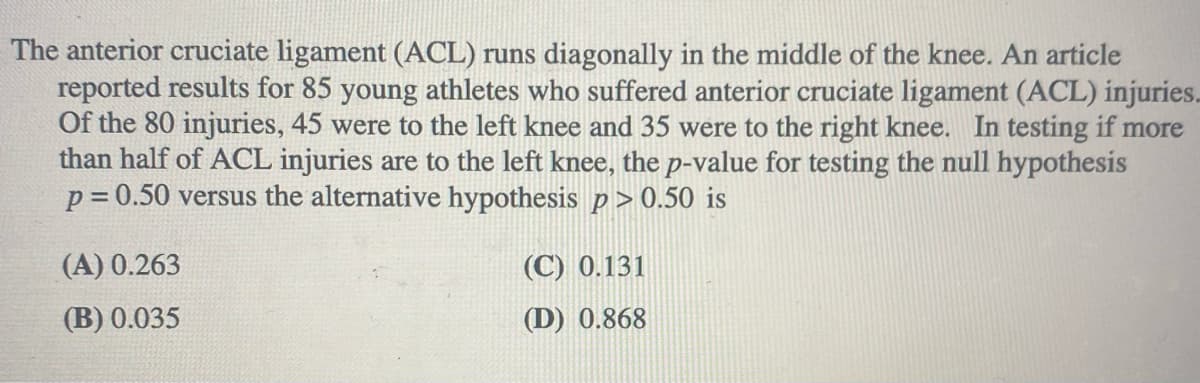 The anterior cruciate ligament (ACL) runs diagonally in the middle of the knee. An article
reported results for 85 young athletes who suffered anterior cruciate ligament (ACL) injuries.
Of the 80 injuries, 45 were to the left knee and 35 were to the right knee. In testing if more
than half of ACL injuries are to the left knee, the p-value for testing the null hypothesis
p = 0.50 versus the alternative hypothesis p > 0.50 is
(A) 0.263
(C) 0.131
(B) 0.035
(D) 0.868
