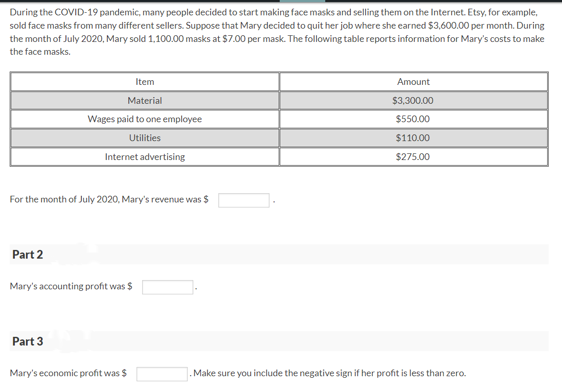 During the COVID-19 pandemic, many people decided to start making face masks and selling them on the Internet. Etsy, for example,
sold face masks from many different sellers. Suppose that Mary decided to quit her job where she earned $3,600.00 per month. During
the month of July 2020, Mary sold 1,100.00 masks at $7.00 per mask. The following table reports information for Mary's costs to make
the face masks.
Item
Material
Wages paid to one employee
Utilities
Internet advertising
For the month of July 2020, Mary's revenue was $
Part 2
Mary's accounting profit was $
Part 3
Amount
$3,300.00
$550.00
$110.00
$275.00
Mary's economic profit was $
. Make sure you include the negative sign if her profit is less than zero.