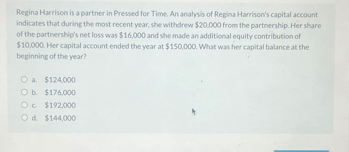 Regina Harrison is a partner in Pressed for Time. An analysis of Regina Harrison's capital account
indicates that during the most recent year, she withdrew $20,000 from the partnership. Her share
of the partnership's net loss was $16,000 and she made an additional equity contribution of
$10,000. Her capital account ended the year at $150,000. What was her capital balance at the
beginning of the year?
a. $124,000
O b. $176,000
○ c.
$192,000
Od. $144,000