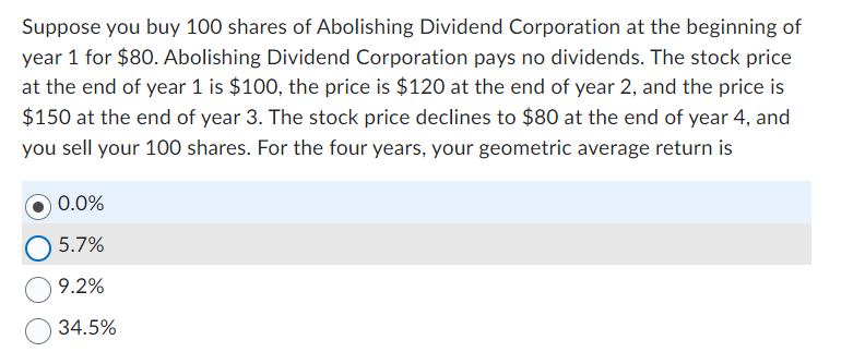 Suppose you buy 100 shares of Abolishing Dividend Corporation at the beginning of
year 1 for $80. Abolishing Dividend Corporation pays no dividends. The stock price
at the end of year 1 is $100, the price is $120 at the end of year 2, and the price is
$150 at the end of year 3. The stock price declines to $80 at the end of year 4, and
you sell your 100 shares. For the four years, your geometric average return is
0.0%
5.7%
9.2%
34.5%