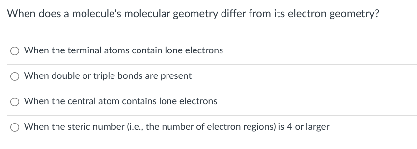 When does a molecule's molecular geometry differ from its electron geometry?
When the terminal atoms contain lone electrons
When double or triple bonds are present
When the central atom contains lone electrons
O When the steric number (i.e., the number of electron regions) is 4 or larger
