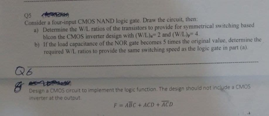 Q5
Consider a four-input CMOS NAND logic gate. Draw the circuit, then:
Q6
a) Determine the W/L ratios of the transistors to provide for symmetrical switching based
blcon the CMOS inverter design with (W/L) 2 and (W/L), 4.
b) If the load capacitance of the NOR gate becomes 5 times the original value, determine the
required W/L ratios to provide the same switching speed as the logic gate in part (a).
Design a CMOS circuit to implement the logic function. The design should not include a CMOS
inverter at the output.
F= ABC + ACD + ACD