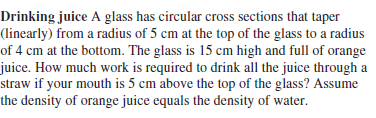 Drinking juice A glass has circular cross sections that taper
(linearly) from a radius of 5 cm at the top of the glass to a radius
of 4 cm at the bottom. The glass is 15 cm high and full of orange
juice. How much work is required to drink all the juice through a
straw if your mouth is 5 cm above the top of the glass? Assume
the density of orange juice equals the density of water.
