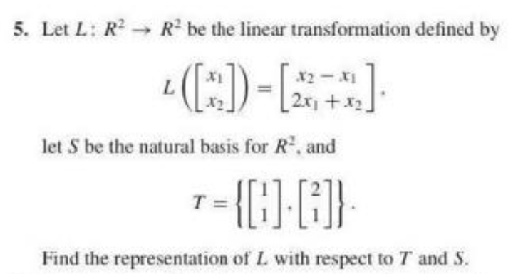 5. Let L: R R be the linear transformation defined by
x2-X1
2x +x2]
let S be the natural basis for R, and
1= {{}}
Find the representation of L with respect to T and S.
