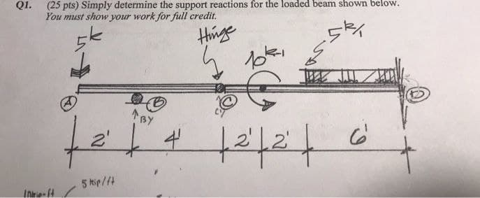 Q1. (25 pts) Simply determine the support reactions for the loaded beam shown below.
You must show your work for full credit.
Hinge
BY
te
5 kip/ft
