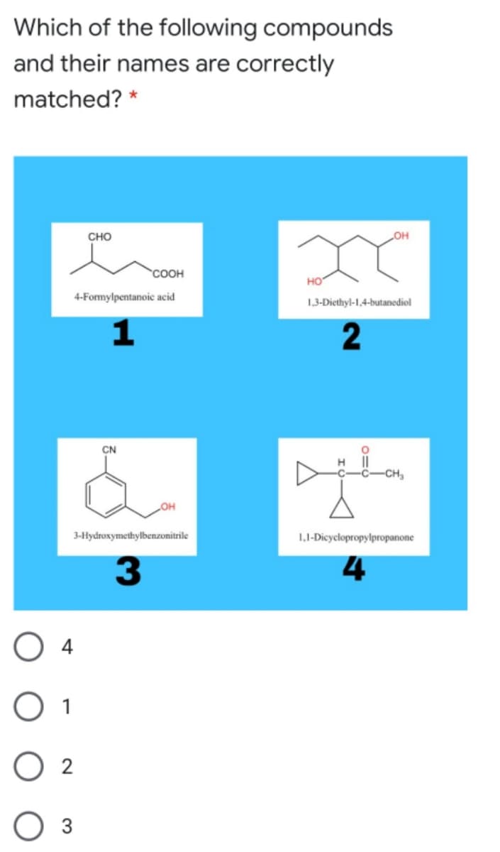 Which of the following compounds
and their names are correctly
matched? *
CHO
OH
COOH
но
4-Formylpentanoic acid
1,3-Diethyl-1,4-butanediol
2
CN
H ||
-C-CH,
3-Hydroxymethylbenzonitrile
1,1-Dicyclopropylpropanone
3.
4
O 4
O 1
O 2
3
