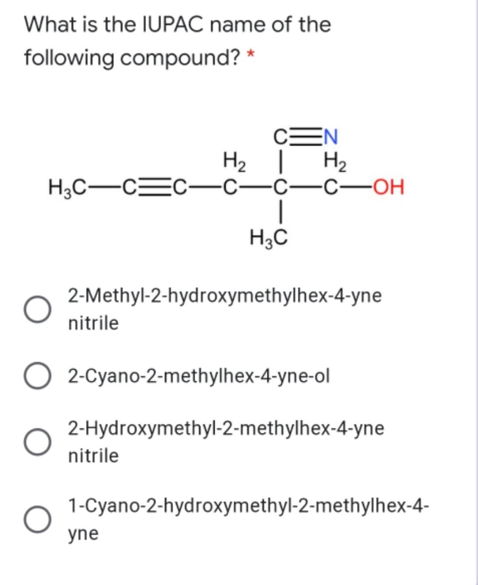 What is the IUPAC name of the
following compound? *
CEN
H2 |
H2
H3C-CEC
-С—с—с—ОН
H3C
2-Methyl-2-hydroxymethylhex-4-yne
nitrile
2-Cyano-2-methylhex-4-yne-ol
2-Hydroxymethyl-2-methylhex-4-yne
nitrile
1-Cyano-2-hydroxymethyl-2-methylhex-4-
yne
