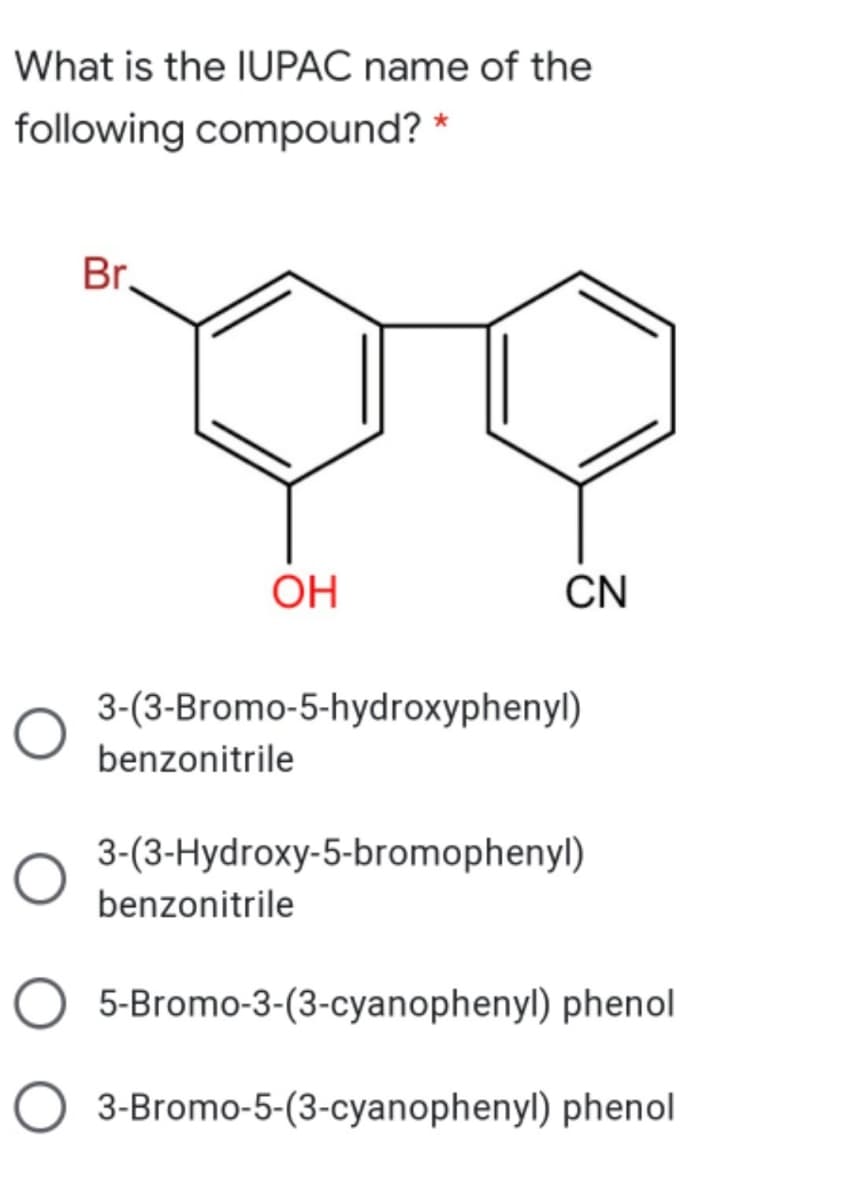 What is the IUPAC name of the
following compound?
Br.
OH
CN
3-(3-Bromo-5-hydroxyphenyl)
benzonitrile
3-(3-Hydroxy-5-bromophenyl)
benzonitrile
5-Bromo-3-(3-cyanophenyl) phenol
O 3-Bromo-5-(3-cyanophenyl) phenol
