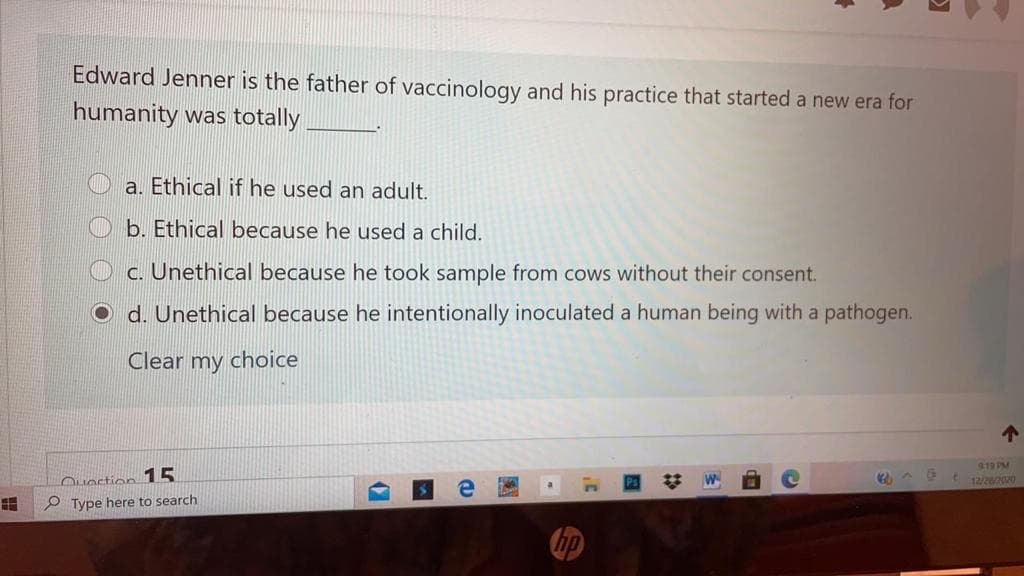 Edward Jenner is the father of vaccinology and his practice that started a new era for
humanity was totally
a. Ethical if he used an adult.
b. Ethical because he used a child.
c. Unethical because he took sample from cows without their consent.
d. Unethical because he intentionally inoculated a human being with a pathogen.
Clear my choice
219 PM
t 12/220
Ouostion 15
P Type here to search
