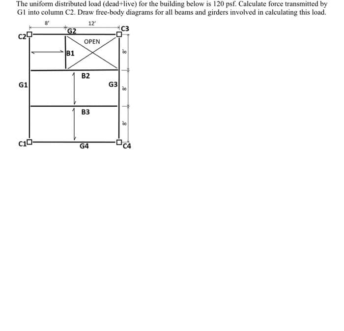 The uniform distributed load (dead+live) for the building below is 120 psf. Calculate force transmitted by
Gl into column C2. Draw free-body diagrams for all beams and girders involved in calculating this load.
8'
12'
G2
C3
OPEN
B1
B2
G1
G3
вз
G4
8
