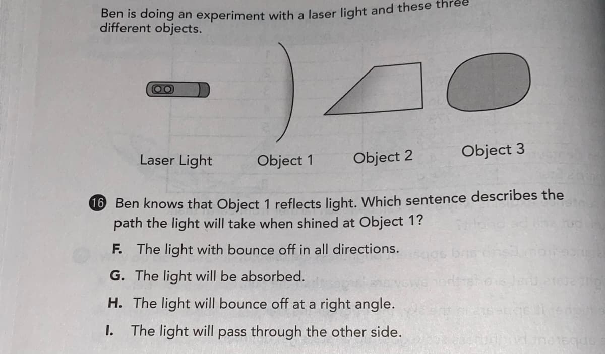 Den is doing an experiment with a laser light and these
different objects.
Laser Light
Object 1
Object 2
Object 3
6 Ben knows that Object 1 reflects light. Which sentence describes the
path the light will take when shined at Object 1?
F. The light with bounce off in all directions.
G. The light will be absorbed.
H. The light will bounce off at a right angle.
I.
The light will pass through the other side.
