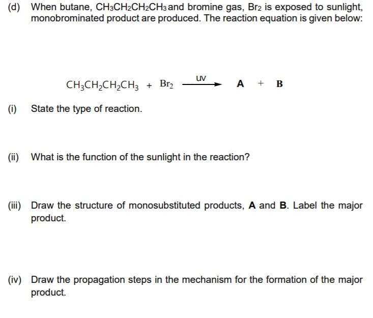 (d) When butane, CH3CH2CH2CH3 and bromine gas, Br2 is exposed to sunlight,
monobrominated product are produced. The reaction equation is given below:
uv
CH;CH,CH,CH3 + Br2
A + B
(i)
State the type of reaction.
(ii)
What is the function of the sunlight in the reaction?
(iii) Draw the structure of monosubstituted products, A and B. Label the major
product.
(iv) Draw the propagation steps in the mechanism for the formation of the major
product.
