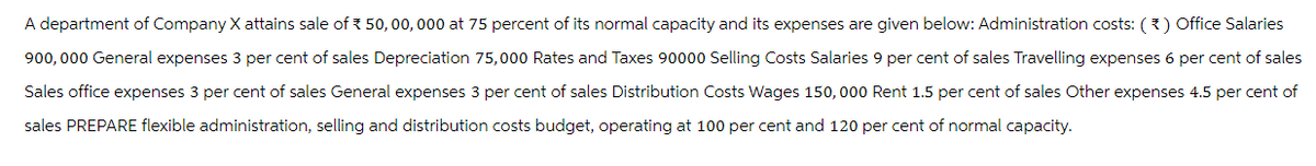 A department of Company X attains sale of 50,00,000 at 75 percent of its normal capacity and its expenses are given below: Administration costs: (*) Office Salaries
900,000 General expenses 3 per cent of sales Depreciation 75,000 Rates and Taxes 90000 Selling Costs Salaries 9 per cent of sales Travelling expenses 6 per cent of sales
Sales office expenses 3 per cent of sales General expenses 3 per cent of sales Distribution Costs Wages 150,000 Rent 1.5 per cent of sales Other expenses 4.5 per cent of
sales PREPARE flexible administration, selling and distribution costs budget, operating at 100 per cent and 120 per cent of normal capacity.