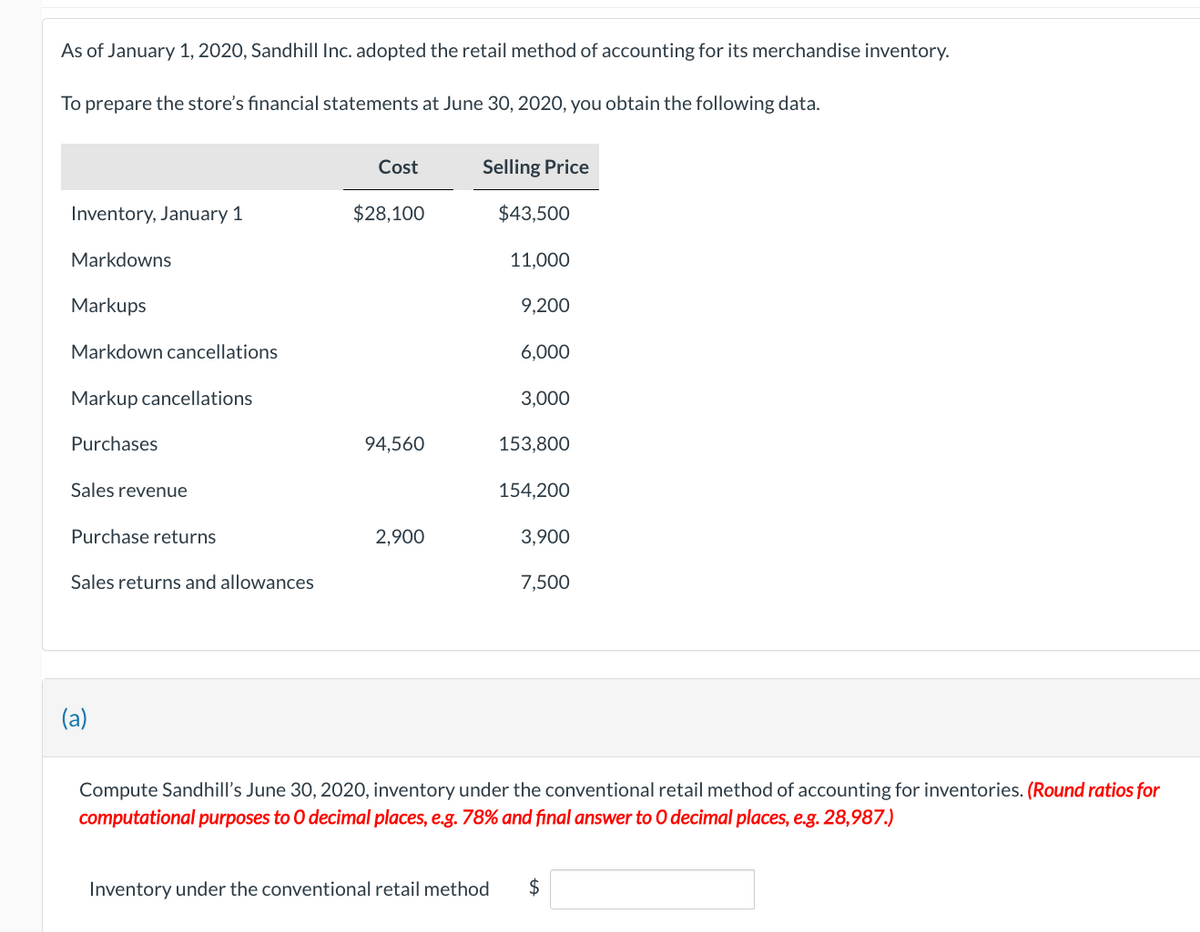 As of January 1, 2020, Sandhill Inc. adopted the retail method of accounting for its merchandise inventory.
To prepare the store's financial statements at June 30, 2020, you obtain the following data.
Inventory, January 1
Markdowns
Markups
Markdown cancellations
Markup cancellations
Purchases
Sales revenue
Purchase returns
Sales returns and allowances
(a)
Cost
$28,100
94,560
2,900
Selling Price
$43,500
11,000
9,200
6,000
3,000
153,800
154,200
3,900
7,500
Compute Sandhill's June 30, 2020, inventory under the conventional retail method of accounting for inventories. (Round ratios for
computational purposes to O decimal places, e.g. 78% and final answer to O decimal places, e.g. 28,987.)
Inventory under the conventional retail method $