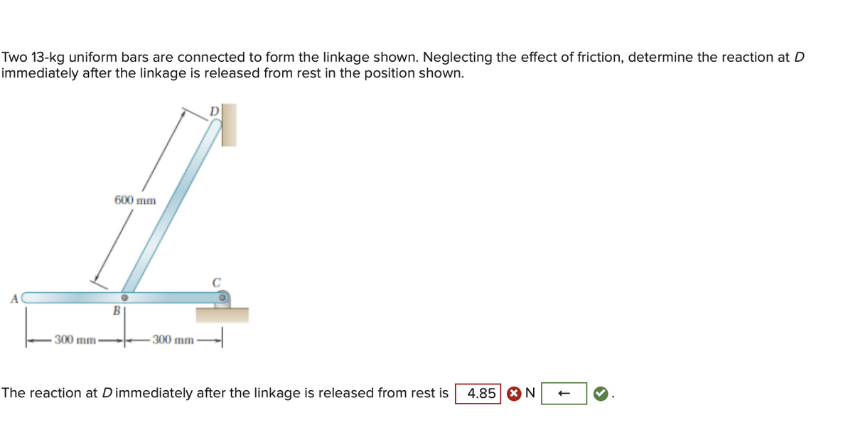 Two 13-kg uniform bars are connected to form the linkage shown. Neglecting the effect of friction, determine the reaction at D
immediately after the linkage is released from rest in the position shown.
A
300 mm
600 mm
300 mm
The reaction at Dimmediately after the linkage is released from rest is
4.85 N
←