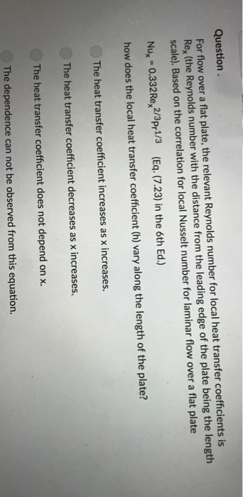 Question.
For flow over a flat plate, the relevant Reynolds number for local heat transfer coefficients is
Rex (the Reynolds number with the distance from the leading edge of the plate being the length
scale). Based on the correlation for local Nusselt number for laminar flow over a flat plate
Nux = 0.332Re 2/3pr1/3 (Eq. (7.23) in the 6th Ed.)
how does the local heat transfer coefficient (h) vary along the length of the plate?
The heat transfer coefficient increases as x increases.
The heat transfer coefficient decreases as x increases.
The heat transfer coefficient does not depend on x.
The dependence can not be observed from this equation.