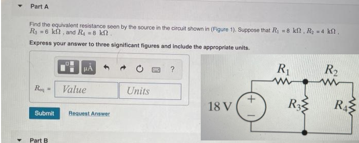 Part A
Find the equivalent resistance seen by the source in the circuit shown in (Figure 1). Suppose that R₁ = 8 kf, R₂ = 4 kl.
R = 6 kf, and R₁ = 8 kft.
Express your answer to three significant figures and include the appropriate units.
Req
=
Submit
Part B.
μÁ
Value
Request Answer
Units
?
18 V
+
R₁
www.
R3
R₂
R₁