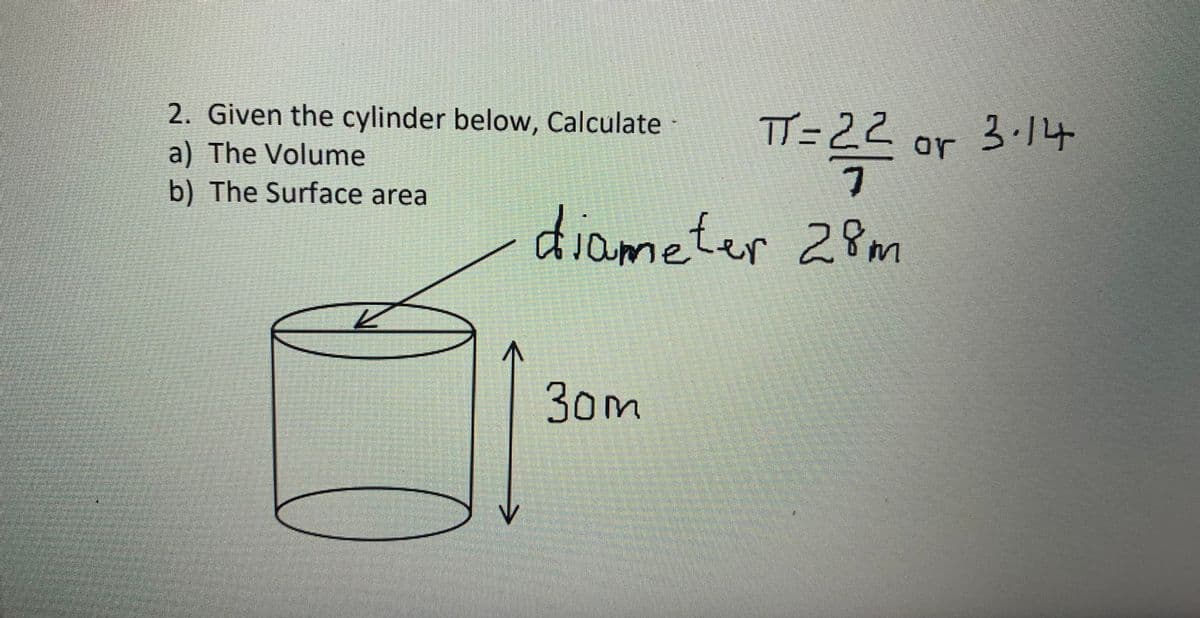 2. Given the cylinder below, Calculate
a) The Volume
b) The Surface area
TT=22
or 3.14
diameter 28m
30m
