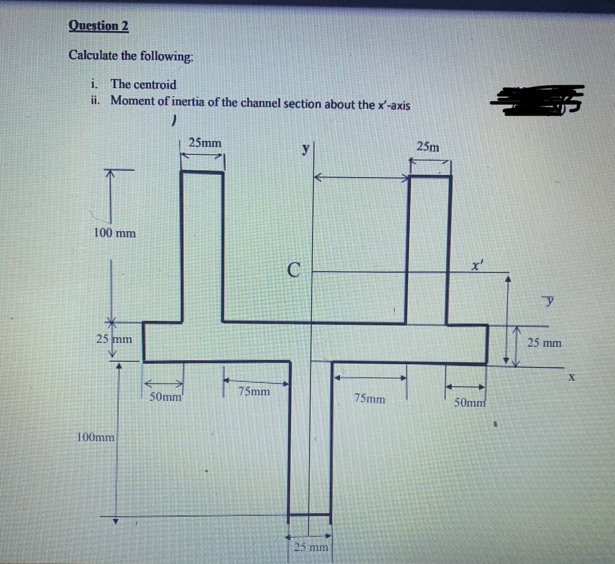 Question 2
Calculate the following:
i. The centroid
ii. Moment of inertia of the channel section about the x'-axis
25mm
25m
100 mm
25 mm
25 mm
75mm
75mm
50mm
50mm'
100mm
25 mm
