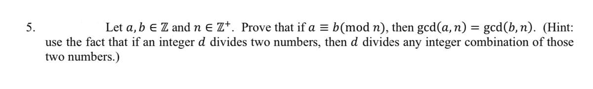 Let a, b E Z andn E Z*. Prove that if a = b(mod n), then gcd(a, n) = gcd(b,n). (Hint:
use the fact that if an integer d divides two numbers, then d divides any integer combination of those
two numbers.)
5.
