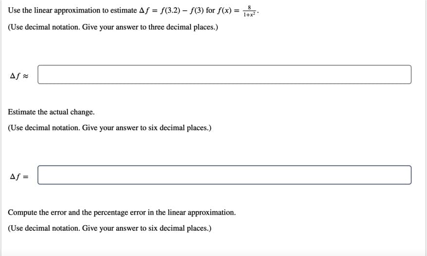 8
Use the linear approximation to estimate Af = f(3.2) – f(3) for f(x) =
1+x?
(Use decimal notation. Give your answer to three decimal places.)
Af =
Estimate the actual change.
(Use decimal notation. Give your answer to six decimal places.)
Af =
Compute the error and the percentage error in the linear approximation.
(Use decimal notation. Give your answer to six decimal places.)
