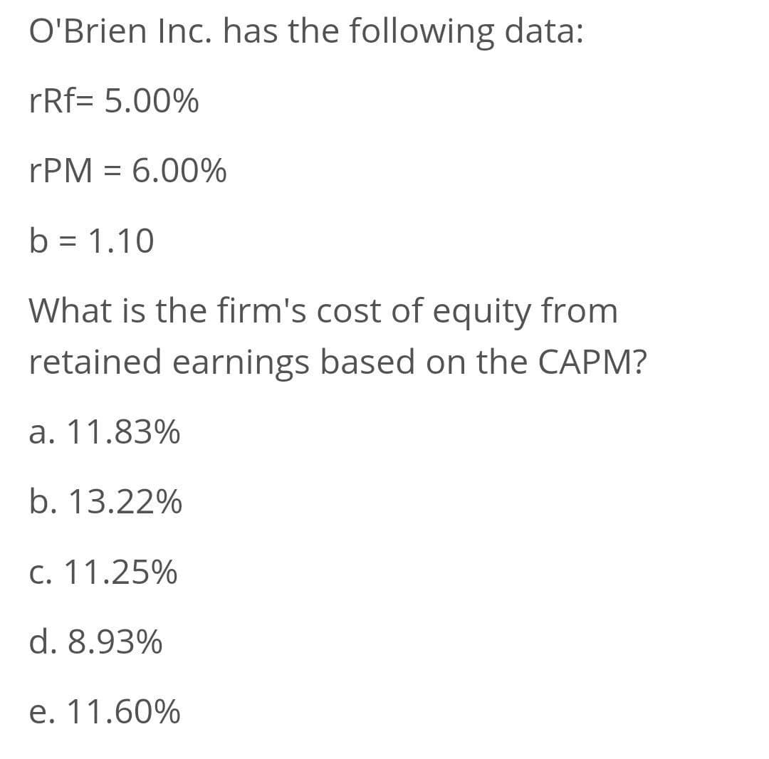 O'Brien Inc. has the following data:
rRf= 5.00%
rPM = 6.00%
b = 1.10
What is the firm's cost of equity from
retained earnings based on the CAPM?
a. 11.83%
b. 13.22%
C. 11.25%
d. 8.93%
e. 11.60%
